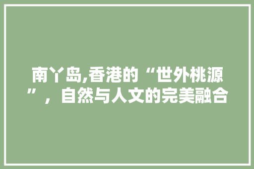 南丫岛,香港的“世外桃源”，自然与人文的完美融合