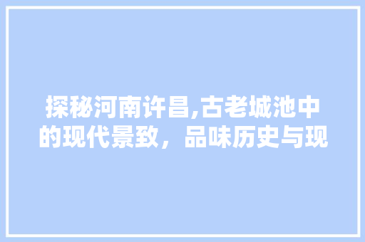 探秘河南许昌,古老城池中的现代景致，品味历史与现代的交融