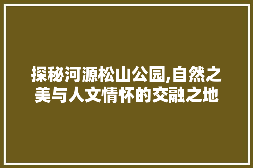 探秘河源松山公园,自然之美与人文情怀的交融之地