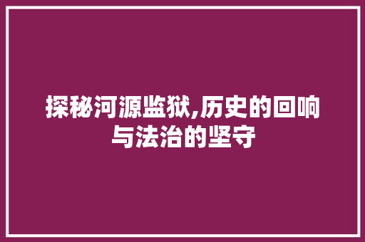 探秘河源监狱,历史的回响与法治的坚守