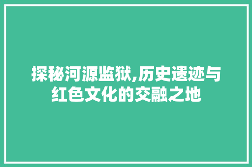 探秘河源监狱,历史遗迹与红色文化的交融之地