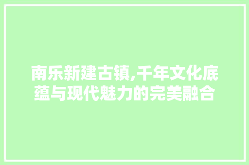 南乐新建古镇,千年文化底蕴与现代魅力的完美融合