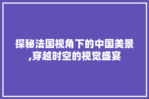 探秘法国视角下的中国美景,穿越时空的视觉盛宴