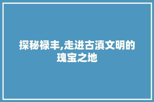 探秘禄丰,走进古滇文明的瑰宝之地