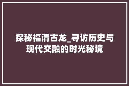 探秘福清古龙_寻访历史与现代交融的时光秘境