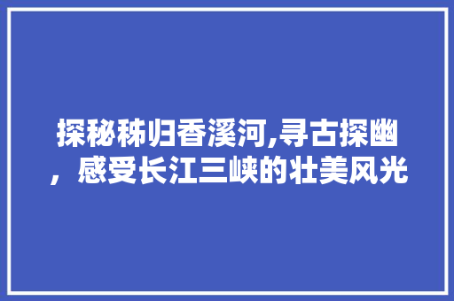 探秘秭归香溪河,寻古探幽，感受长江三峡的壮美风光