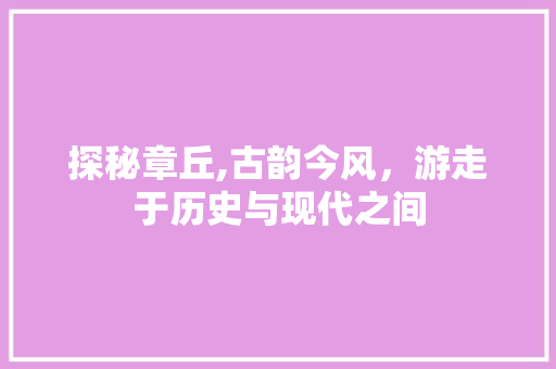 探秘章丘,古韵今风，游走于历史与现代之间