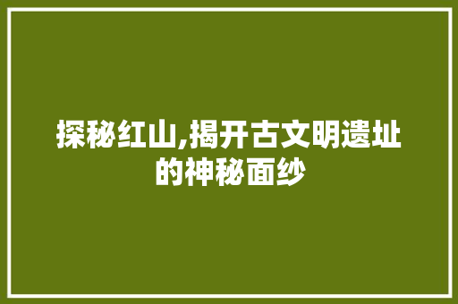 探秘红山,揭开古文明遗址的神秘面纱