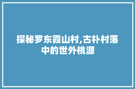 探秘罗东霞山村,古朴村落中的世外桃源