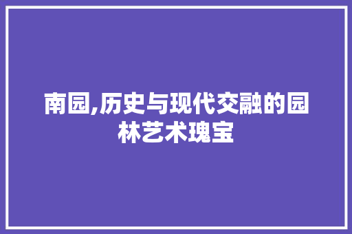 南园,历史与现代交融的园林艺术瑰宝