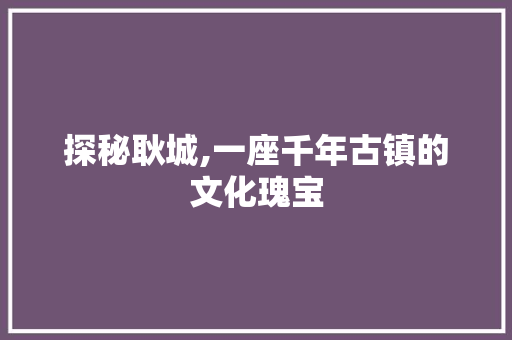 探秘耿城,一座千年古镇的文化瑰宝  第1张