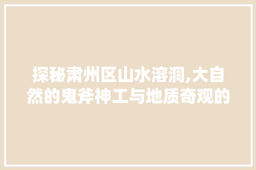 探秘肃州区山水溶洞,大自然的鬼斧神工与地质奇观的完美融合