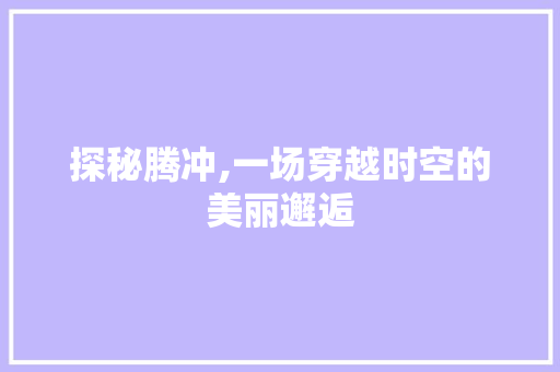 探秘腾冲,一场穿越时空的美丽邂逅