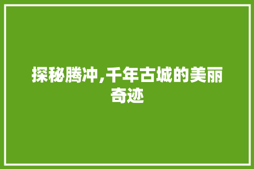 探秘腾冲,千年古城的美丽奇迹  第1张