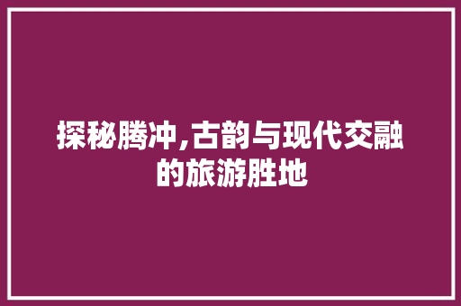 探秘腾冲,古韵与现代交融的旅游胜地