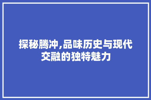 探秘腾冲,品味历史与现代交融的独特魅力