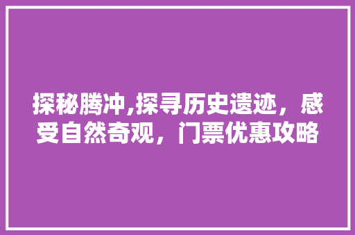 探秘腾冲,探寻历史遗迹，感受自然奇观，门票优惠攻略