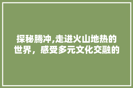 探秘腾冲,走进火山地热的世界，感受多元文化交融的魅力