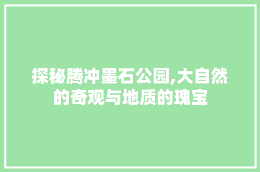 探秘腾冲墨石公园,大自然的奇观与地质的瑰宝