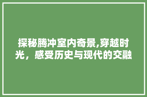 探秘腾冲室内奇景,穿越时光，感受历史与现代的交融  第1张