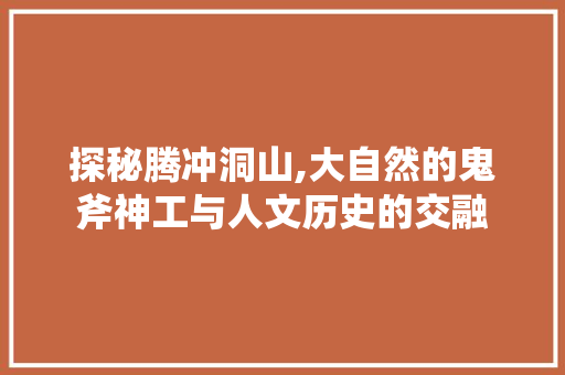 探秘腾冲洞山,大自然的鬼斧神工与人文历史的交融  第1张