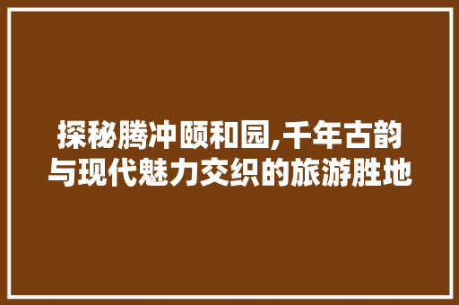 探秘腾冲颐和园,千年古韵与现代魅力交织的旅游胜地  第1张