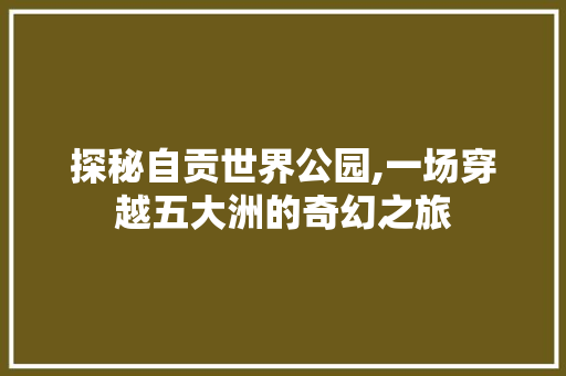 探秘自贡世界公园,一场穿越五大洲的奇幻之旅