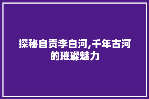 探秘自贡李白河,千年古河的璀璨魅力