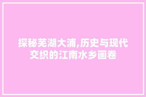 探秘芜湖大浦,历史与现代交织的江南水乡画卷  第1张