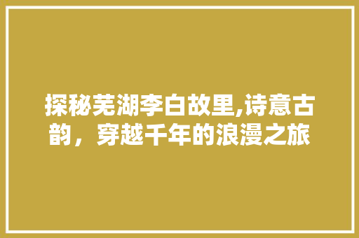 探秘芜湖李白故里,诗意古韵，穿越千年的浪漫之旅  第1张