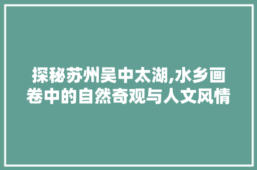 探秘苏州吴中太湖,水乡画卷中的自然奇观与人文风情