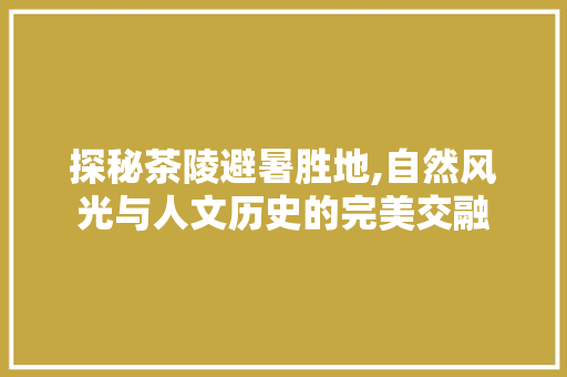 探秘茶陵避暑胜地,自然风光与人文历史的完美交融