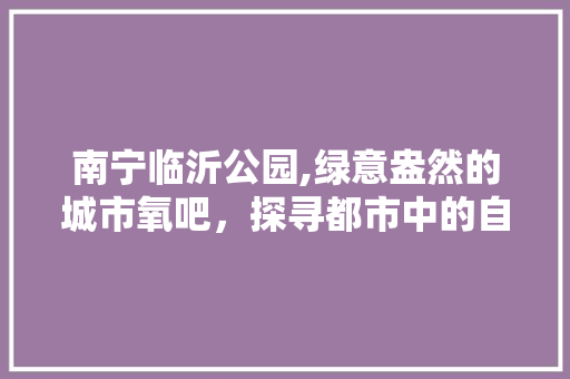 南宁临沂公园,绿意盎然的城市氧吧，探寻都市中的自然秘境  第1张