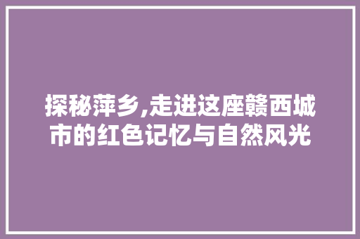 探秘萍乡,走进这座赣西城市的红色记忆与自然风光