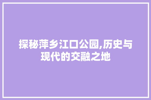 探秘萍乡江口公园,历史与现代的交融之地