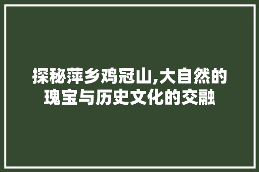 探秘萍乡鸡冠山,大自然的瑰宝与历史文化的交融