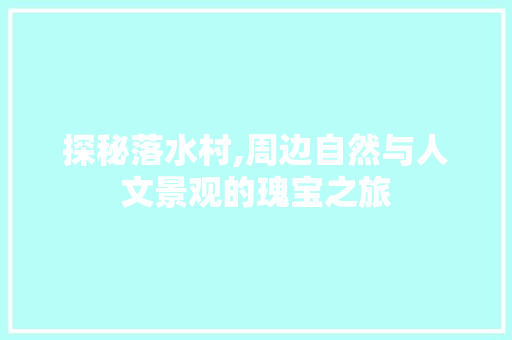 探秘落水村,周边自然与人文景观的瑰宝之旅