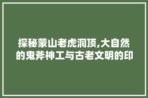 探秘蒙山老虎洞顶,大自然的鬼斧神工与古老文明的印记