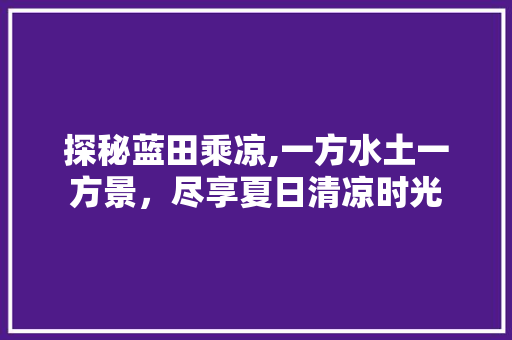 探秘蓝田乘凉,一方水土一方景，尽享夏日清凉时光