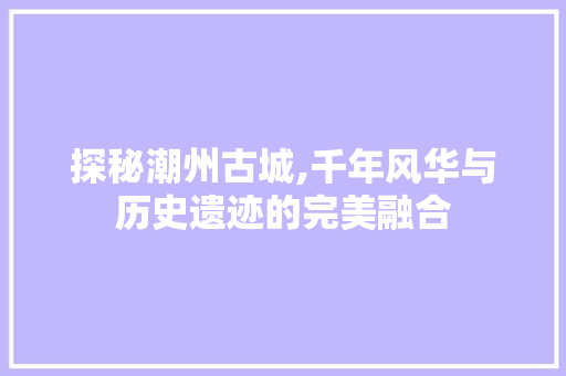 探秘潮州古城,千年风华与历史遗迹的完美融合  第1张