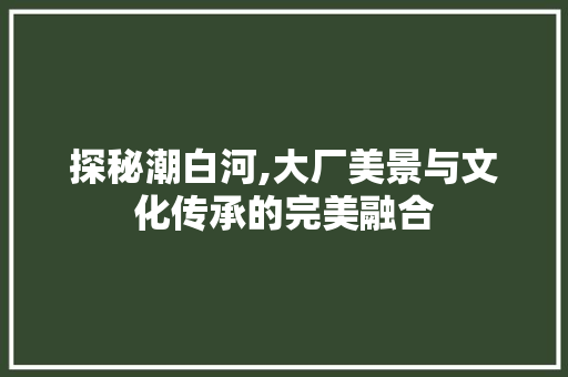 探秘潮白河,大厂美景与文化传承的完美融合