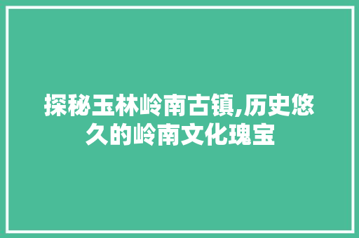 探秘玉林岭南古镇,历史悠久的岭南文化瑰宝