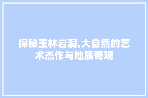 探秘玉林岩洞,大自然的艺术杰作与地质奇观