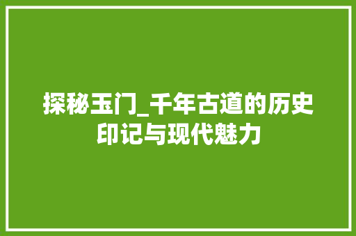 探秘玉门_千年古道的历史印记与现代魅力