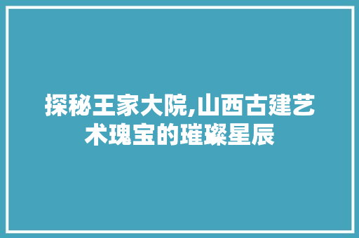 探秘王家大院,山西古建艺术瑰宝的璀璨星辰