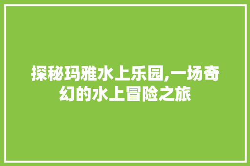 探秘玛雅水上乐园,一场奇幻的水上冒险之旅