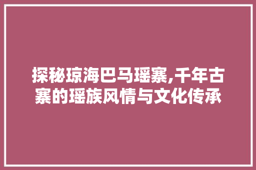 探秘琼海巴马瑶寨,千年古寨的瑶族风情与文化传承