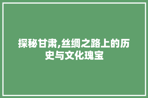 探秘甘肃,丝绸之路上的历史与文化瑰宝  第1张