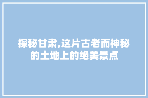 探秘甘肃,这片古老而神秘的土地上的绝美景点