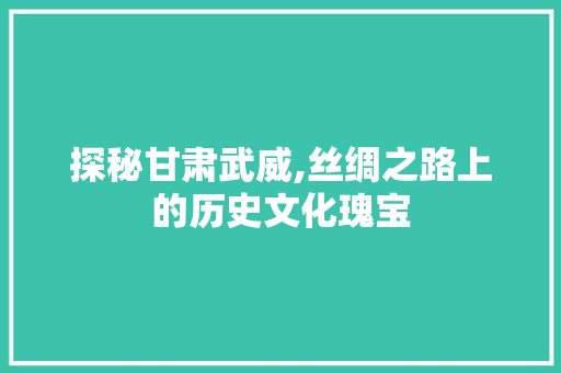 探秘甘肃武威,丝绸之路上的历史文化瑰宝